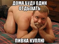 дома буду один отдыхать пивка куплю