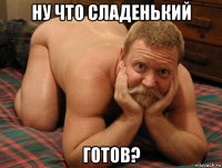 ну что сладенький готов?