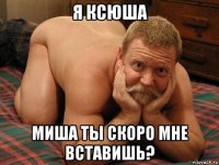 я ксюша миша ты скоро мне вставишь?