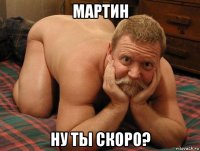 мартин ну ты скоро?