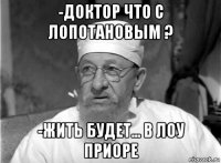 -доктор что с лопотановым ? -жить будет... в лоу приоре