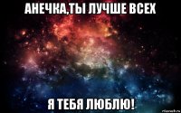 анечка,ты лучше всех я тебя люблю!