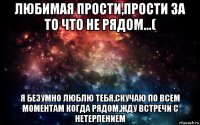 любимая прости,прости за то что не рядом...( я безумно люблю тебя,скучаю по всем моментам когда рядом,жду встречи с нетерпением