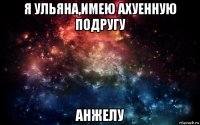 я ульяна,имею ахуенную подругу анжелу