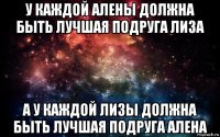 у каждой алены должна быть лучшая подруга лиза а у каждой лизы должна быть лучшая подруга алена