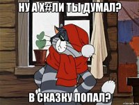 ну а х#ли ты думал? в сказку попал?