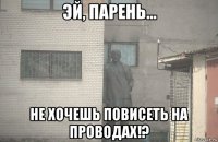  не хочешь повисеть на проводах!?