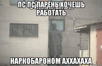 пс пс парень хочешь работать наркобароном аххахаха