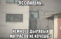 псс парень, немного дырявых матрасов не хочешь?