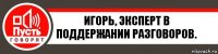 Игорь, эксперт в поддержании разговоров.