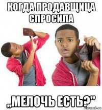 когда продавщица спросила ,,мелочь есть?"