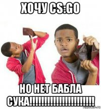 хочу cs:go но нет бабла сука!!!!!!!!!!!!!!!!!!!!!!