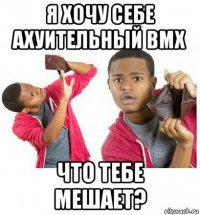 я хочу себе ахуительный bmx что тебе мешает?