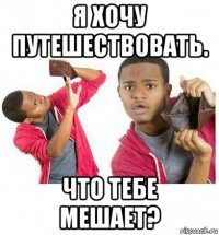 я хочу путешествовать. что тебе мешает?