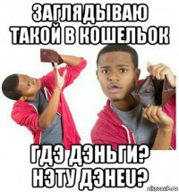 заглядываю такой в кошельок гдэ дэньги? нэту дэнеu?