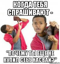 когда тебя спрашивают - "почему ты ещё не купил себе насвай?"