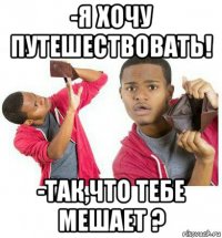 -я хочу путешествовать! -так,что тебе мешает ?