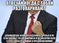 отвечай когда с тобой разговаривают добавляешь колю ксендзова в друзья и не отвечаешь? тогда убирайся и не засоряй коле стену своей рекламой и предложениями!