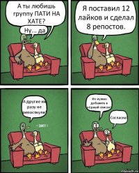 А ты любишь группу ПАТИ НА ХАТЕ? Ну... да Я поставил 12 лайков и сделал 8 репостов. А другие ни разу не репостнули! Их нужно добавить в чёрный список! Согласна!