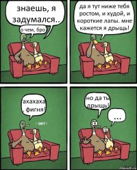 знаешь, я задумался.. о чем, бро? да я тут ниже тебя ростом, и худой, и короткие лапы. мне кажется я дрыщь! ахахаха , фигня! но да ты дрыщь! ...