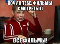 хочу к тебе, фильмы смотреть))) все фильмы!