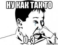 ну как так то 0-3