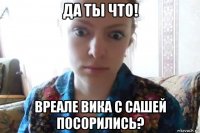 да ты что! вреале вика с сашей посорились?