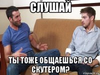 слушай ты тоже общаешься со скутером?