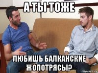 а ты тоже любишь балканские жопотрясы?