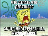 что делать,что делать??? за что мне та гребанная жизнь,о боже!