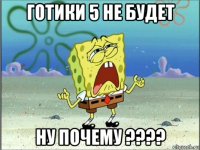 готики 5 не будет ну почему ????