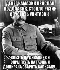 денег камазик прислал водолазик. стоило разик спустить унитазик , влезть на диванчик и спрыгнуть на тазик, и доширака сварить бальзаку...