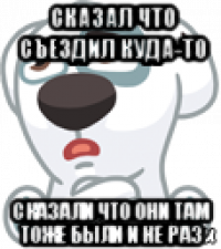 сказал что съездил куда-то сказали что они там тоже были и не раз