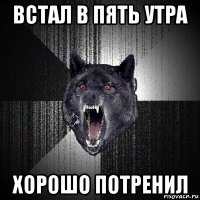 встал в пять утра хорошо потренил