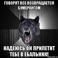 говорят все возвращается бумерангом надеюсь он прилетит тебе в ебальник!