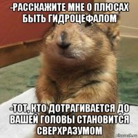 -расскажите мне о плюсах быть гидроцефалом -тот, кто дотрагивается до вашей головы становится сверхразумом