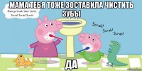 мама тебя тоже зоставила чистить зубы да