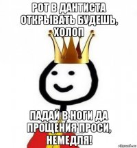 рот в дантиста открывать будешь, холоп падай в ноги да прощения проси, немедля!