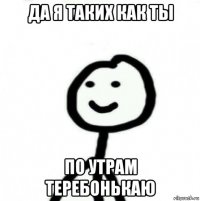 да я таких как ты по утрам теребонькаю