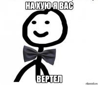 на хую я вас вертел