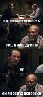 ну вы уже подумали на щёт того... эм... я ищё думаю ну ой я воздух испортил