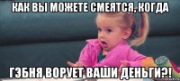 как вы можете смеятся, когда гэбня ворует ваши деньги?!