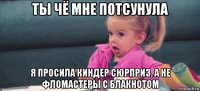 ты чё мне потсунула я просила киндер сюрприз, а не фломастеры с блакнотом