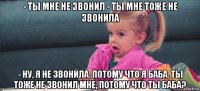 - ты мне не звонил - ты мне тоже не звонила - ну, я не звонила, потому что я баба. ты тоже не звонил мне, потому что ты баба?