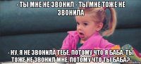 - ты мне не звонил - ты мне тоже не звонила - ну, я не звонила тебе, потому что я баба. ты тоже не звонил мне, потому что ты баба?