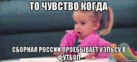 то чувство когда сборная россии проебывает уэльсу в футбол