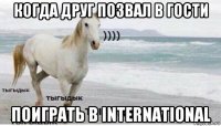 когда друг позвал в гости поиграть в international