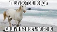 то чувство когда дашуля зовет на секс