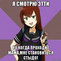 я смотрю этти но когда проходит мама,мне становиться стыдо!