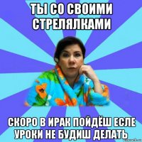 ты со своими стрелялками скоро в ирак пойдёш есле уроки не будиш делать